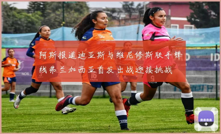 阿斯报道迪亚斯与维尼修斯联手锋线弗兰加西亚首发出战迎接挑战