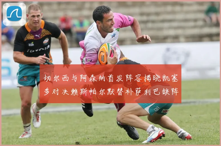 切尔西与阿森纳首发阵容揭晓凯塞多对决赖斯帕尔默替补萨利巴缺阵