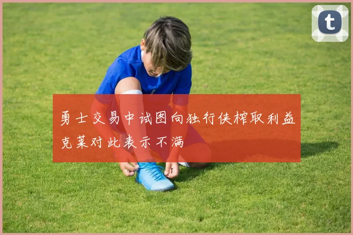 勇士交易中试图向独行侠榨取利益克莱对此表示不满