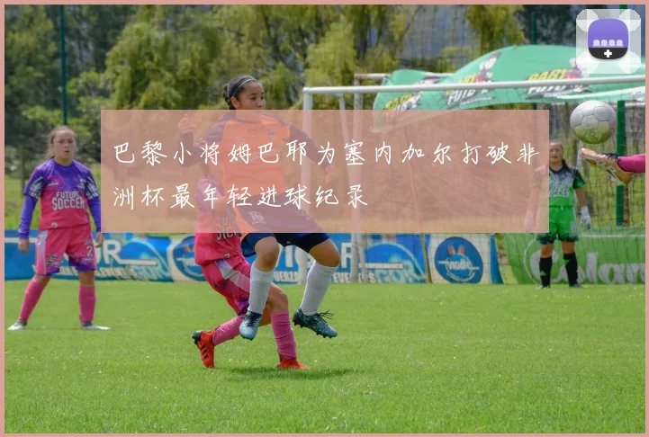 巴黎小将姆巴耶为塞内加尔打破非洲杯最年轻进球纪录