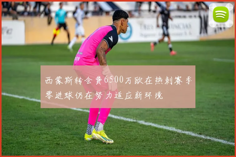 西蒙斯转会费6500万欧在热刺赛季零进球仍在努力适应新环境