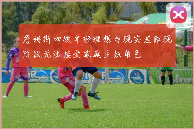 詹姆斯回顾年轻理想与现实差距现阶段无法接受家庭主妇角色