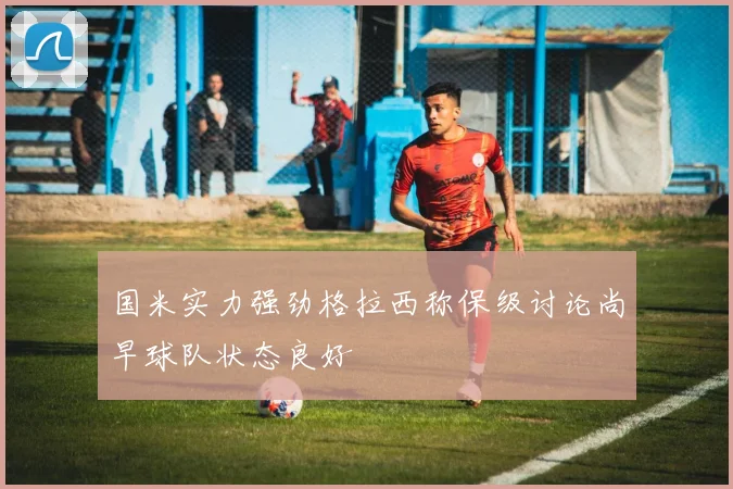 国米实力强劲格拉西称保级讨论尚早球队状态良好